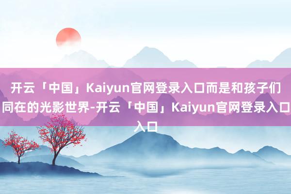 开云「中国」Kaiyun官网登录入口而是和孩子们同在的光影世界-开云「中国」Kaiyun官网登录入口