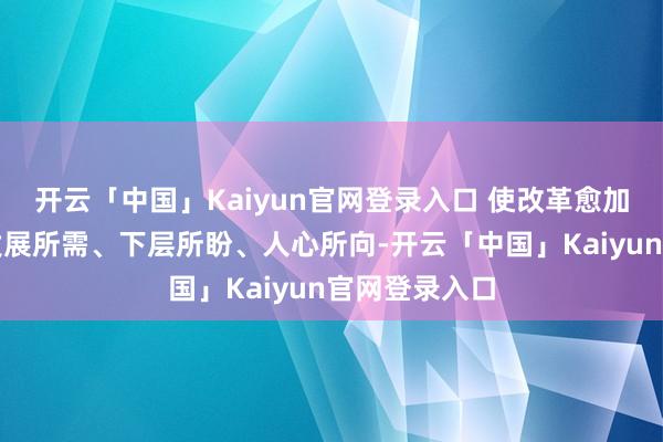 开云「中国」Kaiyun官网登录入口 使改革愈加精确地对接发展所需、下层所盼、人心所向-开云「中国」Kaiyun官网登录入口