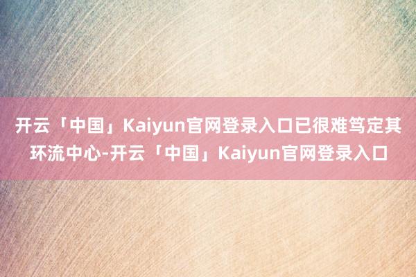 开云「中国」Kaiyun官网登录入口已很难笃定其环流中心-开云「中国」Kaiyun官网登录入口