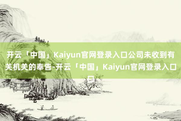 开云「中国」Kaiyun官网登录入口公司未收到有关机关的奉告-开云「中国」Kaiyun官网登录入口