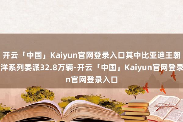 开云「中国」Kaiyun官网登录入口其中比亚迪王朝和海洋系列委派32.8万辆-开云「中国」Kaiyun官网登录入口