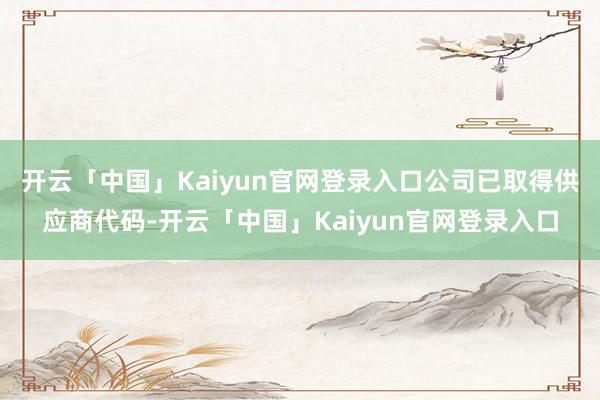 开云「中国」Kaiyun官网登录入口公司已取得供应商代码-开云「中国」Kaiyun官网登录入口