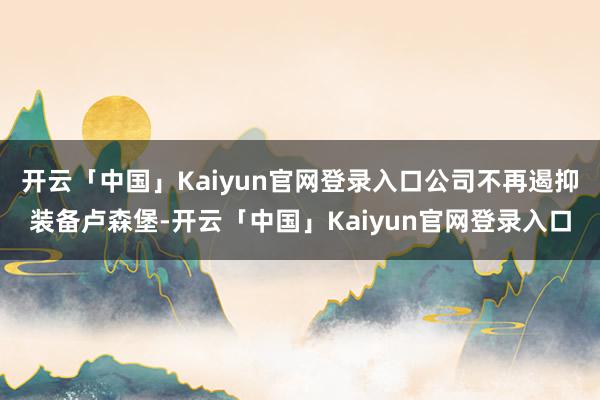 开云「中国」Kaiyun官网登录入口公司不再遏抑装备卢森堡-开云「中国」Kaiyun官网登录入口