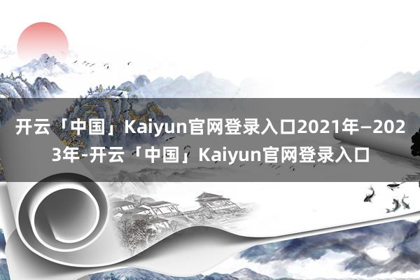 开云「中国」Kaiyun官网登录入口2021年—2023年-开云「中国」Kaiyun官网登录入口