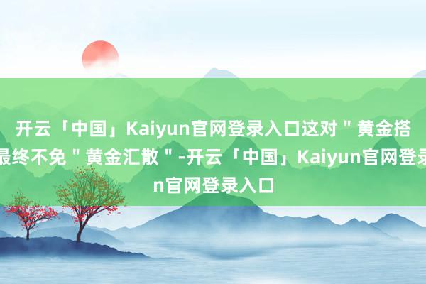 开云「中国」Kaiyun官网登录入口这对＂黄金搭档＂最终不免＂黄金汇散＂-开云「中国」Kaiyun官网登录入口