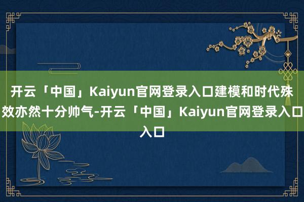 开云「中国」Kaiyun官网登录入口建模和时代殊效亦然十分帅气-开云「中国」Kaiyun官网登录入口