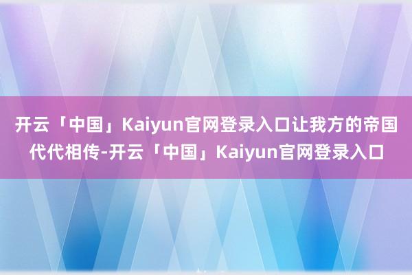 开云「中国」Kaiyun官网登录入口让我方的帝国代代相传-开云「中国」Kaiyun官网登录入口