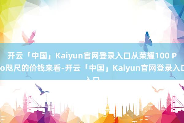 开云「中国」Kaiyun官网登录入口从荣耀100 Pro咫尺的价钱来看-开云「中国」Kaiyun官网登录入口