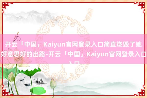 开云「中国」Kaiyun官网登录入口简直烧毁了她好意思好的出路-开云「中国」Kaiyun官网登录入口