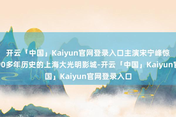 开云「中国」Kaiyun官网登录入口主演宋宁峰惊喜现身领有90多年历史的上海大光明影城-开云「中国」Kaiyun官网登录入口