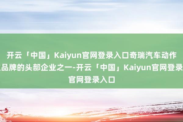 开云「中国」Kaiyun官网登录入口奇瑞汽车动作自主品牌的头部企业之一-开云「中国」Kaiyun官网登录入口