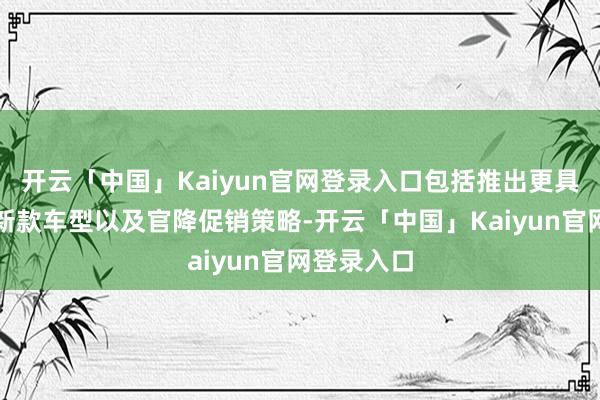 开云「中国」Kaiyun官网登录入口包括推出更具性价比的新款车型以及官降促销策略-开云「中国」Kaiyun官网登录入口