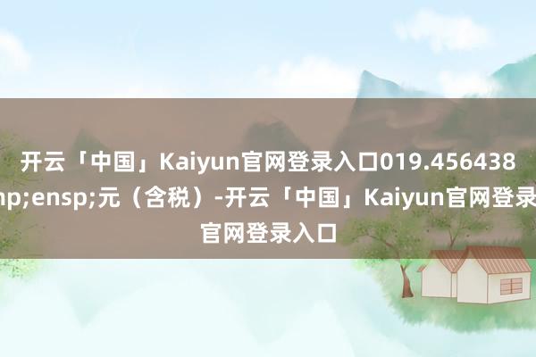 开云「中国」Kaiyun官网登录入口019.456438&ensp;元（含税）-开云「中国」Kaiyun官网登录入口