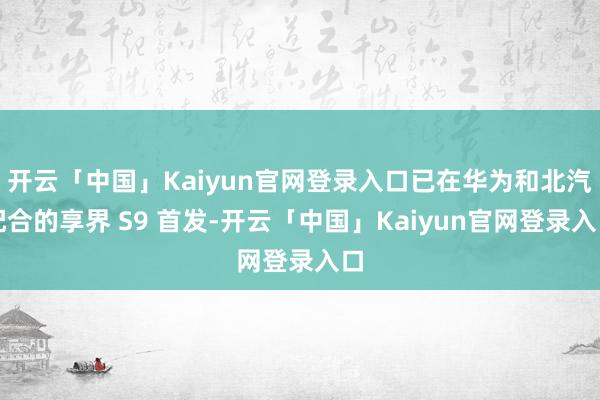 开云「中国」Kaiyun官网登录入口已在华为和北汽配合的享界 S9 首发-开云「中国」Kaiyun官网登录入口