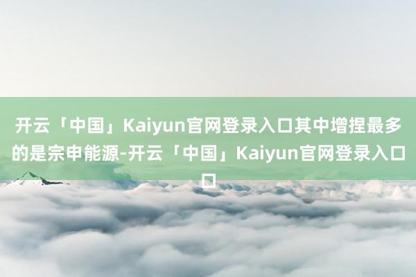 开云「中国」Kaiyun官网登录入口其中增捏最多的是宗申能源-开云「中国」Kaiyun官网登录入口