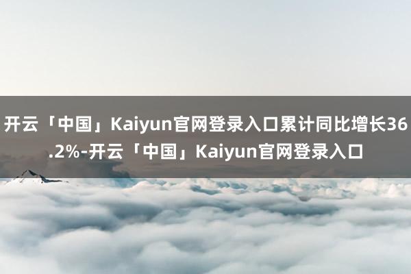 开云「中国」Kaiyun官网登录入口累计同比增长36.2%-开云「中国」Kaiyun官网登录入口