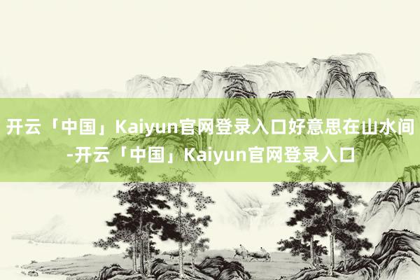 开云「中国」Kaiyun官网登录入口好意思在山水间-开云「中国」Kaiyun官网登录入口