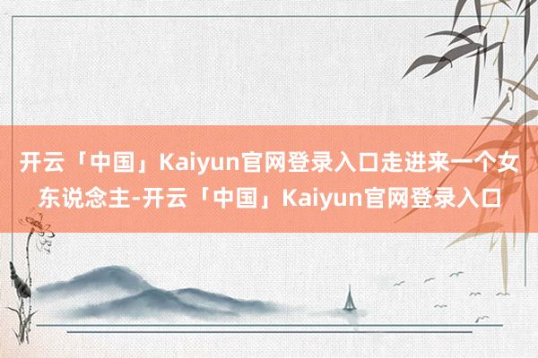 开云「中国」Kaiyun官网登录入口走进来一个女东说念主-开云「中国」Kaiyun官网登录入口