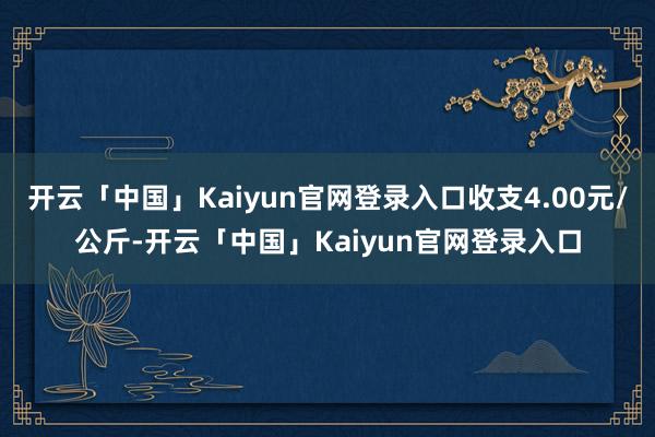 开云「中国」Kaiyun官网登录入口收支4.00元/公斤-开云「中国」Kaiyun官网登录入口