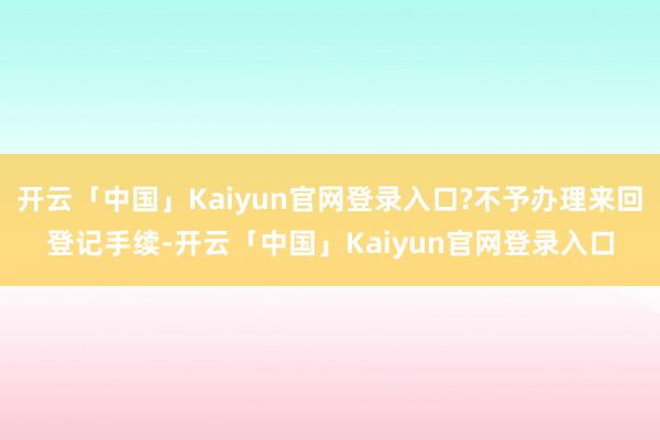 开云「中国」Kaiyun官网登录入口?不予办理来回登记手续-开云「中国」Kaiyun官网登录入口