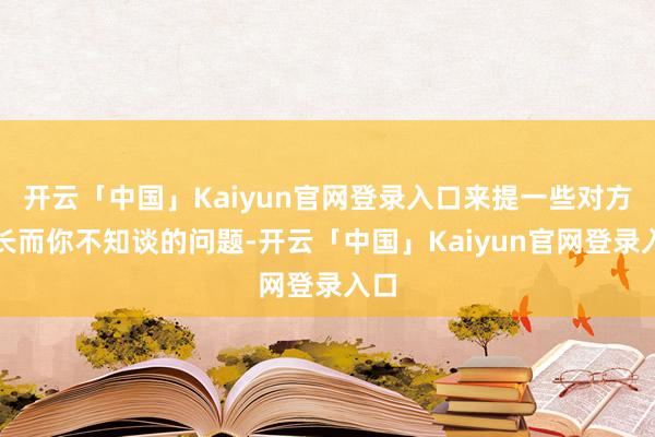 开云「中国」Kaiyun官网登录入口来提一些对方擅长而你不知谈的问题-开云「中国」Kaiyun官网登录入口