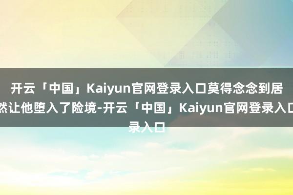 开云「中国」Kaiyun官网登录入口莫得念念到居然让他堕入了险境-开云「中国」Kaiyun官网登录入口