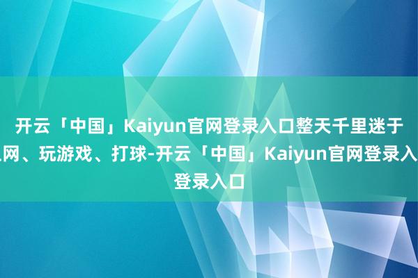 开云「中国」Kaiyun官网登录入口整天千里迷于上网、玩游戏、打球-开云「中国」Kaiyun官网登录入口