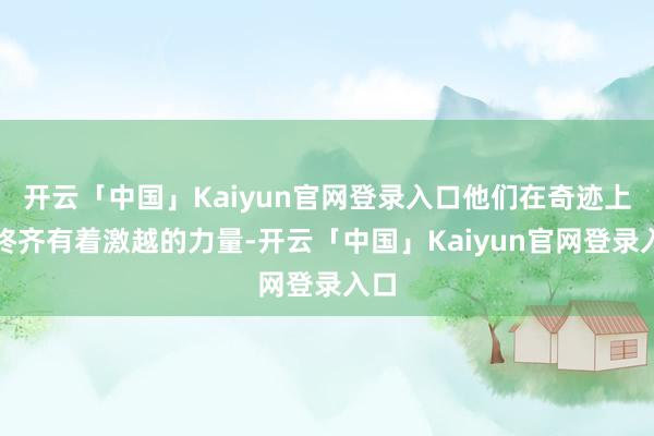 开云「中国」Kaiyun官网登录入口他们在奇迹上始终齐有着激越的力量-开云「中国」Kaiyun官网登录入口