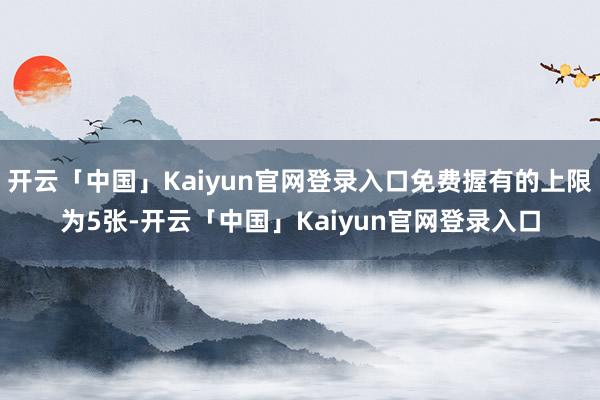 开云「中国」Kaiyun官网登录入口免费握有的上限为5张-开云「中国」Kaiyun官网登录入口