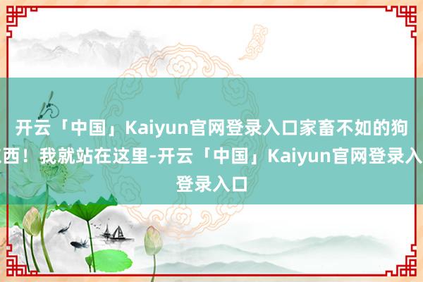 开云「中国」Kaiyun官网登录入口家畜不如的狗东西！我就站在这里-开云「中国」Kaiyun官网登录入口