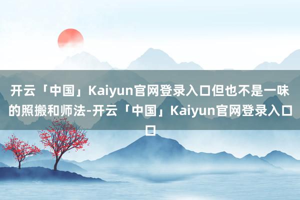 开云「中国」Kaiyun官网登录入口但也不是一味的照搬和师法-开云「中国」Kaiyun官网登录入口