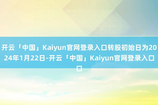 开云「中国」Kaiyun官网登录入口转股初始日为2024年1月22日-开云「中国」Kaiyun官网登录入口