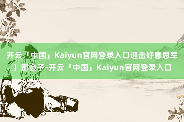 开云「中国」Kaiyun官网登录入口迎击好意思军】那会子-开云「中国」Kaiyun官网登录入口