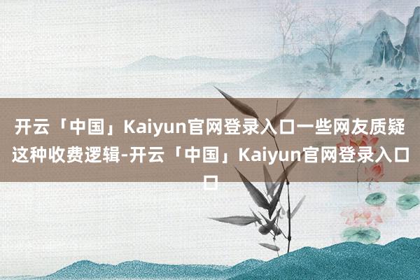 开云「中国」Kaiyun官网登录入口一些网友质疑这种收费逻辑-开云「中国」Kaiyun官网登录入口