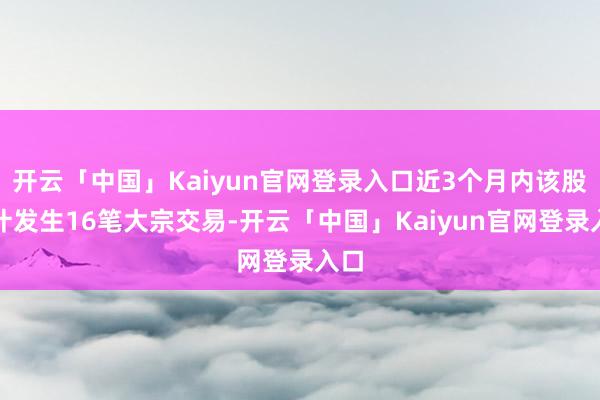 开云「中国」Kaiyun官网登录入口近3个月内该股累计发生16笔大宗交易-开云「中国」Kaiyun官网登录入口