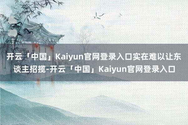 开云「中国」Kaiyun官网登录入口实在难以让东谈主招揽-开云「中国」Kaiyun官网登录入口