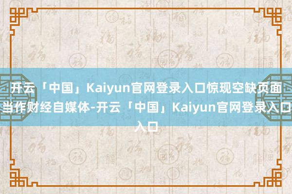 开云「中国」Kaiyun官网登录入口　　惊现空缺页面　　当作财经自媒体-开云「中国」Kaiyun官网登录入口