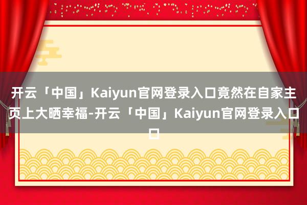 开云「中国」Kaiyun官网登录入口竟然在自家主页上大晒幸福-开云「中国」Kaiyun官网登录入口