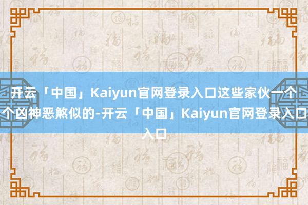 开云「中国」Kaiyun官网登录入口这些家伙一个个凶神恶煞似的-开云「中国」Kaiyun官网登录入口