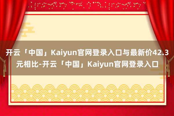 开云「中国」Kaiyun官网登录入口与最新价42.3元相比-开云「中国」Kaiyun官网登录入口