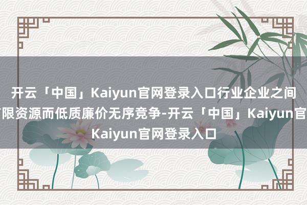 开云「中国」Kaiyun官网登录入口行业企业之间为了争夺有限资源而低质廉价无序竞争-开云「中国」Kaiyun官网登录入口