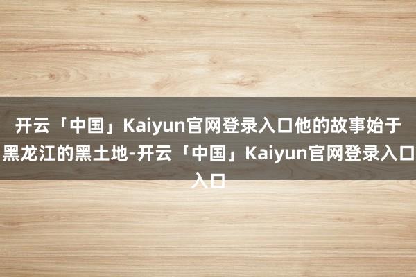 开云「中国」Kaiyun官网登录入口他的故事始于黑龙江的黑土地-开云「中国」Kaiyun官网登录入口