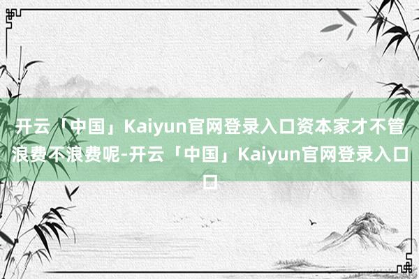 开云「中国」Kaiyun官网登录入口资本家才不管浪费不浪费呢-开云「中国」Kaiyun官网登录入口