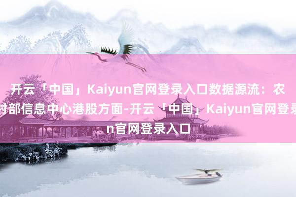 开云「中国」Kaiyun官网登录入口数据源流：农业农村部信息中心港股方面-开云「中国」Kaiyun官网登录入口