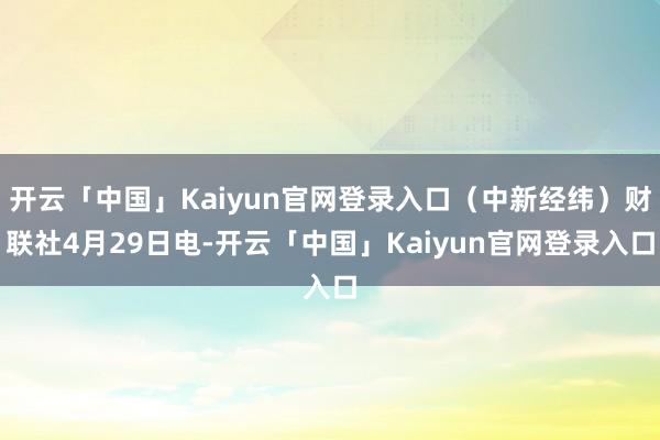 开云「中国」Kaiyun官网登录入口（中新经纬）财联社4月29日电-开云「中国」Kaiyun官网登录入口