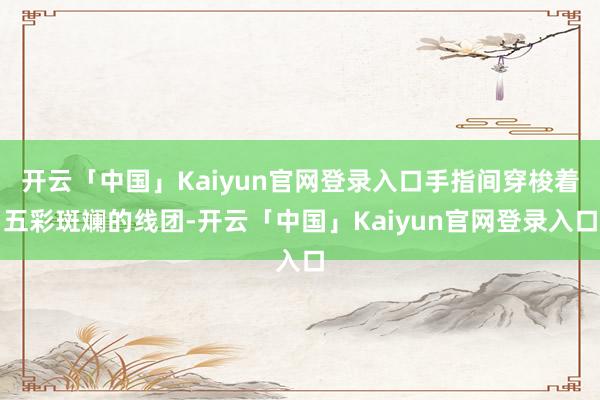 开云「中国」Kaiyun官网登录入口手指间穿梭着五彩斑斓的线团-开云「中国」Kaiyun官网登录入口