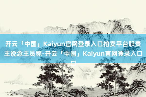 开云「中国」Kaiyun官网登录入口拍卖平台职责主说念主员称-开云「中国」Kaiyun官网登录入口