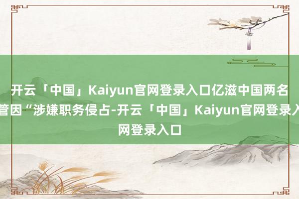 开云「中国」Kaiyun官网登录入口亿滋中国两名高管因“涉嫌职务侵占-开云「中国」Kaiyun官网登录入口