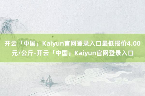 开云「中国」Kaiyun官网登录入口最低报价4.00元/公斤-开云「中国」Kaiyun官网登录入口