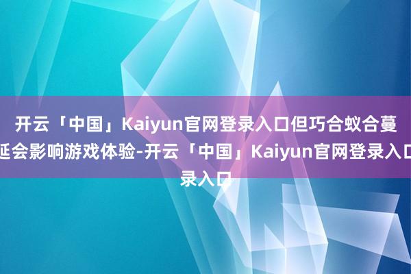 开云「中国」Kaiyun官网登录入口但巧合蚁合蔓延会影响游戏体验-开云「中国」Kaiyun官网登录入口